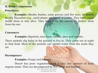 II. Biotic Components
Procedures
Examples :Shrubs, bushes, some grasses and few trees .In deserts
mostly Succulent (e.g., cacti) plants are found available. They have water
inside them to stay alive. They have. r on the outside to protect them
from the sun.
Consumers
Examples :Squirrels, nice foxes, rabbits, deer and reptiles.
These animals dig holes in the ground to live in. They come out at night
to find food. Most of the animals can extract water from the seeds they
eat.
Decomposers
Examples :Fungi and bacteria
Desert has poor vegetation with a very low amount of dead
organic mater. They are decomposed by few fungi and bacteria.
Prof. Shashank Chaurasiya
bansalpharmacy.com
 