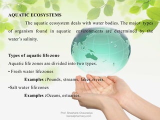 AQUATIC ECOSYSTEMS
The aquatic ecosystem deals with water bodies. The major types
of organism found in aquatic environments are determined by the
water’s salinity.
Types of aquatic life zone
Aquatic life zones are divided into two types.
• Fresh water lifezones
Examples :Pounds, streams, lakes,rivers.
•Salt water life zones
Examples :Oceans, estuaries.
Prof. Shashank Chaurasiya
bansalpharmacy.com
 