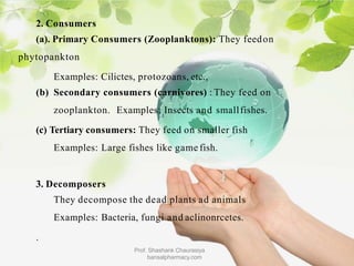 2. Consumers
(a). Primary Consumers (Zooplanktons): They feedon
phytopankton
Examples: Cilictes, protozoans, etc.,
(b) Secondary consumers (carnivores) : They feed on
zooplankton. Examples: Insects and smallfishes.
(c) Tertiary consumers: They feed on smaller fish
Examples: Large fishes like game fish.
3. Decomposers
They decompose the dead plants ad animals
Examples: Bacteria, fungi and aclinonrcetes.
.
Prof. Shashank Chaurasiya
bansalpharmacy.com
 