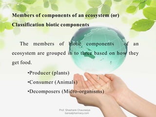 Members of components of an ecosystem (or)
Classification biotic components
The members of biotic components of an
ecosystem are grouped in to three based on how they
get food.
•Producer (plants)
•Consumer (Animals)
•Decomposers (Micro-organisms)
Prof. Shashank Chaurasiya
bansalpharmacy.com
 