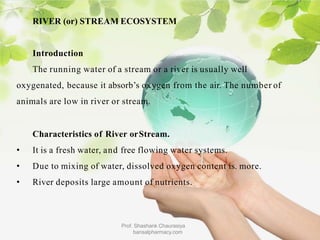 RIVER (or) STREAM ECOSYSTEM
Prof. Shashank Chaurasiya
bansalpharmacy.com
Introduction
The running water of a stream or a river is usually well
oxygenated, because it absorb’s oxygen from the air. The number of
animals are low in river or stream.
Characteristics of River orStream.
• It is a fresh water, and free flowing water systems.
• Due to mixing of water, dissolved oxygen content is. more.
• River deposits large amount of nutrients.
 