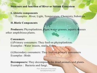 Structure and function of River or Stream Ecosystem
I. Abiotic components
Examples : River, Light, Temperature, Chemistry,Substrate
II. Biotic Components
Producers: Phytoplankton, algae, water grasses, aquatic masses
other amphibious plants.
Consumers
(i)Primary consumers: They feed on phytoplankton.
Examples : Water insects, snails, fishes:
(ii)Secondary consumers: They feed on primary consumers
Examples : Birds
Decomposers: They decomposes the dead animals and plants.
Examples : Bacteria and fungi.
Prof. Shashank Chaurasiya
bansalpharmacy.com
 