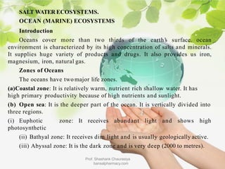SALT WATER ECOSYSTEMS.
OCEAN (MARINE) ECOSYSTEMS
Introduction
Oceans cover more than two thirds
Prof. Shashank Chaurasiya
bansalpharmacy.com
of the earth’
s surface. ocean
environment is characterized by its high concentration of salts and minerals.
It supplies huge variety of products and drugs. It also provides us iron,
magnesium, iron, natural gas.
Zones of Oceans
The oceans have two major life zones.
(a)Coastal zone: It is relatively warm, nutrient rich shallow water. It has
high primary productivity because of high nutrients and sunlight.
(b) Open sea: It is the deeper part of the ocean. It is vertically divided into
three regions.
(i) Euphotic zone: It receives abundant light and shows high
photosynthetic
(ii) Bathyal zone: It receives dim light and is usually geologically active.
(iii) Abyssal zone: It is the dark zone and is very deep (2000 to metres).
 
