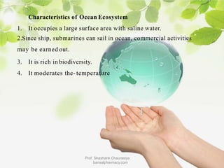 Characteristics of Ocean Ecosystem
1. It occupies a large surface area with saline water.
2.Since ship, submarines can sail in ocean, commercial activities
may be earned out.
3. It is rich in biodiversity.
4. It moderates the- temperature
Prof. Shashank Chaurasiya
bansalpharmacy.com
 