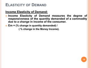 ELASTICITY OF DEMAND
Income Elasticity of Demand:
 Income Elasticity of Demand measures the degree of
responsiveness of the quantity demanded of a commodity
due to a change in income of the consumer.
 Em = (% change in quantity demanded) /
( % change in the Money Income).
18
 
