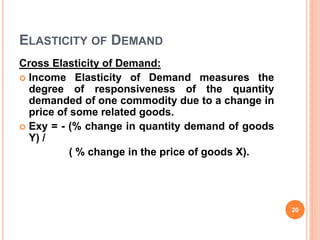 ELASTICITY OF DEMAND
Cross Elasticity of Demand:
 Income Elasticity of Demand measures the
degree of responsiveness of the quantity
demanded of one commodity due to a change in
price of some related goods.
 Exy = - (% change in quantity demand of goods
Y) /
( % change in the price of goods X).
20
 