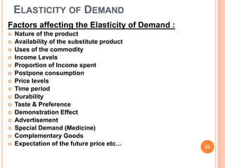 ELASTICITY OF DEMAND
Factors affecting the Elasticity of Demand :
 Nature of the product
 Availability of the substitute product
 Uses of the commodity
 Income Levels
 Proportion of Income spent
 Postpone consumption
 Price levels
 Time period
 Durability
 Taste & Preference
 Demonstration Effect
 Advertisement
 Special Demand (Medicine)
 Complementary Goods
 Expectation of the future price etc… 23
 