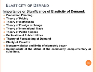 ELASTICITY OF DEMAND
Importance or Significance of Elasticity of Demand:
 Production Planning
 Theory of Pricing
 Theory of distribution
 Theory of Foreign exchange
 Theory of International Trade
 Theory of Public Finance
 Declaration of Public Utilities
 Theory of Forecasting of Demand
 Plenty of Paradox
 Monopoly Market and limits of monopoly power
 Determinants of the status of the commodity, complementary or
substitute.
24
 
