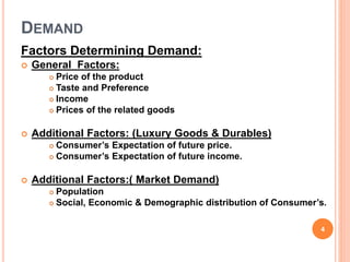 DEMAND
Factors Determining Demand:
 General Factors:
 Price of the product
 Taste and Preference
 Income
 Prices of the related goods
 Additional Factors: (Luxury Goods & Durables)
 Consumer’s Expectation of future price.
 Consumer’s Expectation of future income.
 Additional Factors:( Market Demand)
 Population
 Social, Economic & Demographic distribution of Consumer’s.
4
 