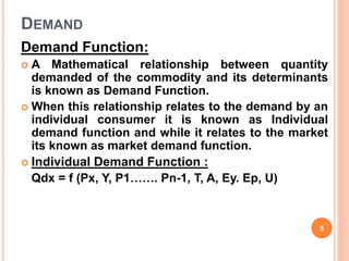 DEMAND
Demand Function:
 A Mathematical relationship between quantity
demanded of the commodity and its determinants
is known as Demand Function.
 When this relationship relates to the demand by an
individual consumer it is known as Individual
demand function and while it relates to the market
its known as market demand function.
 Individual Demand Function :
Qdx = f (Px, Y, P1……. Pn-1, T, A, Ey. Ep, U)
5
 