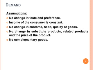 DEMAND
Assumptions:
 No change in taste and preference.
 Income of the consumer is constant.
 No change in customs, habit, quality of goods.
 No change in substitute products, related products
and the price of the product.
 No complementary goods.
9
 