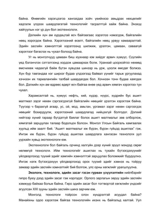 байна. Өнөөгийн хэрэгцээгээ хангахдаа хойч үеийнхээ амьдрах нөхцөлийг
хадгалж үлдээх шаардлагатай технологийг тасралтгүй хайж байна. Энэхүү
хайгуулын нэг үр дүн бол экотехнологи.
Дэлхийн хүн ам хурдацтай өсч байгаагаас хэрэглээ нэмэгдэж, байгалийн
нөөц хорогдож байна. Хэрэглээний өсөлт, байгалийн нөөц урвуу хамааралтай.
Эдийн засгийн хэмнэлттэй хэрэглээнд шилжиж, үрэлгэн, цамаан, саваагүй
хэрэглээг багасгах нь чухал болоод байна.
Уг нь монголчууд цамаан биш юухнаар юм хийдэг арвич хүмүүс. Сүүлийн
үед бэлэнчлэх сэтгэлгээнд хордож цамаархах болж. Уранхай цоорхойгоо нөхөөд
өмсчихөж чадахгүй байж бүтэн хувцсаа шинээр нь урж, цоолж өмсдөг болжээ.
Хүн бүр тавгандаа нэг ширхэг будаа үлдээгээд байвал үүнийг тарьж ургуулахад
хэчнээн их тариалангийн талбай шаардагдах бол. Хэчнээн тонн будаа хаягдах
бол. Дэлхийн хүн ам өдрөөс өдөрт өсч байгаа өнөө үед арвич хямгач хэрэглээ тун
чухал.
Харамсалтай нь, хүмүүс нефть, хий, хүдэр, нүүрс, хүдрийн бус ашигт
малтмал зэрэг нөхөн сэргээгдэхгүй байгалийн нөөцийг үрэлгэн хэрэглэж байна.
Түүгээр ч барахгүй агаар, ус, ой, мод, амьтан, ургамал зэрэг нөхөн сэргээгдэх
нөөцийг бохирдуулж, хэрэглээний шаардлагад нийцэхгүй болгодог. Дэлхий
нийтээр хүний гараар бүтдэггүй баялаг болох ашигт малтмалыг зөв олборлож,
хямгатай зарцуулах талаар бодолцох болсон. Монгол Улсын Байгаль хамгаалах
хуульд ийм заалт бий. “Ашигт малтмалыг иж бүрэн, бүрэн гүйцэд ашиглах” гэж.
Ингэж иж бүрэн, бүрэн гүйцэд ашиглах шаардлага хангасан технологи уул
уурхайн хувьд экотехнологи юм.
Экотехнологи бол байгаль орчинд халгүйн дээр хүний эрүүл мэндэд сөрөг
нөлөөгүй технологи. Ийм технологийг ашиглах нь тухайн бүтээгдэхүүнийг
үйлдвэрлэхэд түүхий эдийг хамгийн хэмнэлттэй зарцуулах боломжийг бүрдүүлнэ.
Ингэж нэгж бүтээгдэхүүн үйлдвэрлэхэд орох түүхий эдийг хэмнэх нь тойруу
замаар эдийн засгийн хэмнэлтийг бий болгож, улс орны хөгжлийг урагшлуулна.
Экологи, технологи, эдийн засаг гэсэн гурван үзүүлэлтийн нийлбэрийг
гипро буюу дээд эдийн засаг гэж нэрлэдэг. Орлого зарлагын зөрүү эдийн засгийн
хэмжүүр байхаа больж байна. Гиро эдийн засаг бол тогтвортой хөгжлийн үндсийг
агуулсан XXI зууны эдийн засгийн шинэ зарчим юм.
Монголд технологи тойрсон олон хүндрэлтэй асуудал байна?
Манайхны одоо хэрэглэж байгаа технологийн ихэнх нь байгальд халтай. Уул
 