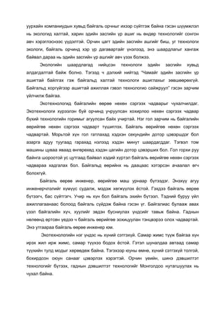 уурхайн компаниудын хувьд байгаль орчныг ихээр сүйтгэж байна гэсэн шүүмжлэл
нь экологид халтай, харин эдийн засгийн үр ашиг нь өндөр технологийг сонгон
авч хэрэглэснээс үүдэлтэй. Орчин цагт эдийн засгийн ашгийг биш, уг технологи
экологи, байгаль орчинд хэр үр дагавартайг үнэлээд, энэ шаардлагыг хангаж
байвал дараа нь эдийн засгийн үр ашгийг авч үзэх болжээ.
Экологийн шаардлагад нийцсэн технологи эдийн засгийн хувьд
алдагдалтай байж болно. Тэгээд ч дэлхий нийтэд “Чамайг эдийн засгийн үр
ашигтай байлгах гэж байгальд халтай технологи ашиглахыг зөвшөөрөхгүй.
Байгальд хоргүйгээр ашигтай ажиллая гэвэл технологио сайжруул” гэсэн зарчим
үйлчилж байгаа.
Экотехнологид байгалийн өөрөө нөхөн сэргээх чадварыг чухалчилдаг.
Экотехнологи хүрээлэн буй орчинд учруулсан хохирлоо нөхөн сэргээх чадвар
бүхий технологийн горимыг агуулсан байх учиртай. Нэг гол зарчим нь байгалийн
өөрийгөө нөхөн сэргээх чадварт түшиглэх. Байгаль өөрийгөө нөхөн сэргээх
чадвартай. Морьтой хүн гол гатлахад хэдхэн сeкундийн дотор цэвэршдэг бол
азарга адуу туугаад гарахад нэлээд хэдэн минут шаардагддаг. Тэгвэл том
машины цуваа яваад өнгөрөхөд хэдэн цагийн дотор цэвэрших бол. Гол горхи руу
байнга шороотой ус цутгаад байвал хэдий хүртэл байгаль өөрийгөө нөхөн сэргээх
чадвараа хадгалах бол. Байгальд өөрийнх нь даацаас хэтэрсэн ачаалал өгч
болохгүй.
Байгаль өөрөө инженер, өөрийгөө маш урнаар бүтээдэг. Энэхүү агуу
инженерчлэлийг хүмүүс судалж, мэдэж хөгжүүлэх ёстой. Гэхдээ байгаль өөрөө
бүтээгч, бас сүйтгэгч. Учир нь хүн бол байгаль эхийн бүтээл. Тэдний буруу үйл
ажиллагаанаас болоод байгаль сүйдэж байна гэсэн үг. Байгалиас булааж авах
үзэл байгалийн хүч, хуулийг эвдэн бусниулах үндсийг тавьж байна. Гаднын
нөлөөнд өртсөн үедээ ч байгаль өөрийгөө зохицуулан тэнцвэрээ олох чадвартай.
Энэ утгаараа байгаль өөрөө инженер юм.
Экотехнологийн нэг үндэс нь хүний сэтгэхүй. Самар жимс түүж байгаа хүн
ирэх жил ирж жимс, самар түүхээ бодох ёстой. Гэтэл шуналдаа автаад самар
түүхийн тулд модыг хөрөөдөж байна. Тэгэхээр юуны өмнө, хүний сэтгэхүй толгой,
бохирдсон оюун санааг цэвэрлэх хэрэгтэй. Орчин үеийн, шинэ дэвшилтэт
технологийг бүтээх, гаднын дэвшилтэт технологийг Монголдоо нутагшуулах нь
чухал байна.
 