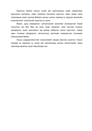 Хүрээлэн байгаа орчныг хүний үйл ажиллагааны сөрөг нөлөөллөөс
урьдчилан сэргийлэх, сөрөг нөлөөгүй технологи хэрэглэх, сөрөг нөлөө гарах
тохиолдолд нөхөн сэргээж байгаль орчныг унаган төрхөнд нь оруулах экологийн
инженерчлэлт технологийг хэрэглэх нь чухал.
Жижиг, дунд үйлдвэрлэл, үйлчилгээний экологийн инженерчлэл бүхий
технологи гэж бий. Мал аж ахуй, газар тариалан, төмс хүнсний ногооны
үйлдвэрлэл, ашигт малтмалыг гар аргаар олборлох, аялал жуулчлал, тээвэр
зэрэг түгээмэл үйлдвэрлэл, үйлчилгээнд экологийн инженерчлэл системийг
нэвтрүүлмээр байна.
Онцын шаардлагагүй бол экосистемийг хөндөж өөрчлөх хэрэггүй. Унаган
төрхөөр нь хадгалах нь хүний үйл ажиллагаанд өртсөн экосистемийг нөхөн
сэргээхэд хэрэглэх чухал нөөц болдог юм.
 