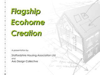 Flagship Ecohome Creation A presentation by Staffordshire Housing Association Ltd and   Axis Design Collective 