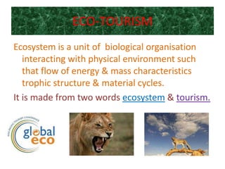ECO-TOURISM
Ecosystem is a unit of biological organisation
   interacting with physical environment such
   that flow of energy & mass characteristics
   trophic structure & material cycles.
It is made from two words ecosystem & tourism.
 