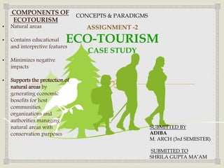 
ASSIGNMENT -2
ECO-TOURISM
CASE STUDY
SUBMITTED BY
ADIBA
M. ARCH (3rd SEMESTER)
SUBMITTED TO
SHRILA GUPTA MA’AM
CONCEPTS & PARADIGMS
COMPONENTS OF
ECOTOURISM
• Natural areas
• Contains educational
and interpretive features
• Minimizes negative
impacts
• Supports the protection of
natural areas by
generating economic
benefits for host
communities,
organizations and
authorities managing
natural areas with
conservation purposes
 