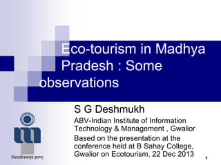 Eco-tourism in Madhya
Pradesh : Some
observations
S G Deshmukh
ABV-Indian Institute of Information
Technology & Management , Gwalior
Based on the presentation at the
conference held at B Sahay College,
Gwalior on Ecotourism, 22 Dec 2013 1
 