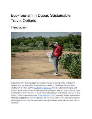 Eco-Tourism in Dubai: Sustainable
Travel Options
Introduction
Dubai, known for its extravagant skyscrapers, luxury shopping malls, and opulent
lifestyle, may not be the first destination that comes to mind when thinking about
eco-tourism or when planning Dubai tour packages. However, beneath the glitz and
glamour lies a growing commitment to sustainability and a variety of eco-friendly travel
options for tourists who want to explore the natural beauty and cultural heritage of this
vibrant city, including its stunning Dubai beaches. In this extended article, we will delve
into the concept of eco-tourism in Dubai, the initiatives taken by the Emirate to promote
sustainable tourism, and the various eco-friendly activities and attractions that visitors
can enjoy.
 