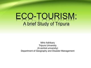 ECO-TOURISM:
A brief Study of Tripura
Mihir Adhikary
Tripura University
(A central university)
Department of Geography and Disaster Management
 
