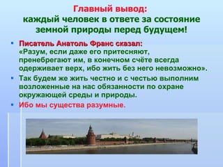 Главный вывод:  каждый человек в ответе за состояние земной природы перед будущем! Писатель Анатоль Франс сказал:   «Разум, если даже его притесняют,  пренебрегают им, в конечном счёте всегда одерживает верх, ибо жить без него невозможно». Так будем же жить честно и с честью выполним возложенные на нас обязанности по охране окружающей среды и природы.  Ибо мы существа разумные. 
