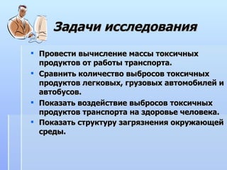 Задачи исследования Провести вычисление массы токсичных продуктов от работы транспорта. Сравнить количество выбросов токсичных продуктов легковых, грузовых автомобилей и автобусов. Показать воздействие выбросов токсичных продуктов транспорта на здоровье человека.  Показать структуру загрязнения окружающей среды.   
