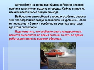 Автомобили на сегодняшний день в России- главная причина загрязнения воздуха в городах. Сейчас в мире их насчитывается более полумиллиарда.  Выбросы от автомобилей в городах особенно опасны тем, что загрязняют воздух в основном на уровне 60- 90 см от поверхности Земли и особенно на участках автотрасс,  где стоят светофоры. Надо отметить, что особенно много канцерогенных веществ выделяется во время разгона, то есть во время работы двигателя на высоких оборотах. 