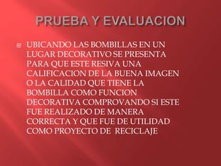  UBICANDO LAS BOMBILLAS EN UN
LUGAR DECORATIVO SE PRESENTA
PARA QUE ESTE RESIVA UNA
CALIFICACION DE LA BUENA IMAGEN
O LA CALIDAD QUE TIENE LA
BOMBILLA COMO FUNCION
DECORATIVA COMPROVANDO SI ESTE
FUE REALIZADO DE MANERA
CORRECTA Y QUE FUE DE UTILIDAD
COMO PROYECTO DE RECICLAJE
 