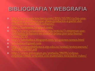  http://www.concienciaeco.com/2010/10/09/cyclus-una-
empresa-colombiana-que-disea-productos-a-partir-del-
reciclado-de-materiales-urbanos/
 http://liartesana.blogspot.com/
 http://www.canalsolidario.org/noticia/5-empresas-que-
convierten-la-basura-en-materia-prima-por-una-buena-
causa/32715
 http://labolsaloca.blogspot.com/p/quienes-somos.html
 labolsaloca@gmail.com
 http://recursosbiblioteca.utp.edu.co/tesisd/textoyanexos/
6581186132S165.pdf
 http://www.inforegion.pe/portada/98659/exitosa-
empresa-vende-articulos-con-materiales-reciclados-video/
 