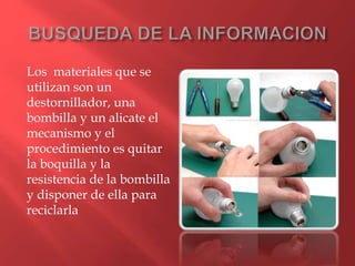 Los materiales que se
utilizan son un
destornillador, una
bombilla y un alicate el
mecanismo y el
procedimiento es quitar
la boquilla y la
resistencia de la bombilla
y disponer de ella para
reciclarla
 