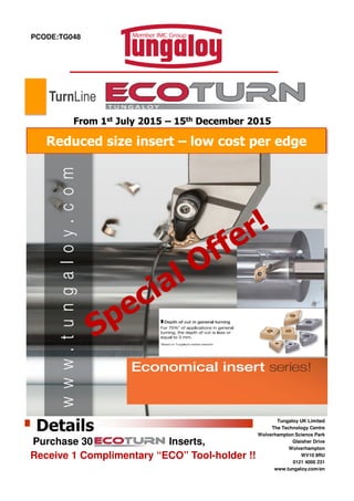 PCODE:TG048
Reduced size insert – low cost per edge
From 1st July 2015 – 15th December 2015
TurnLine
Tungaloy UK Limited
The Technology Centre
Wolverhampton Science Park
Glaisher Drive
Wolverhampton
WV10 9RU
0121 4000 231
www.tungaloy.com/en
Details
Purchase 30 Inserts,
Receive 1 Complimentary “ECO” Tool-holder !!
 