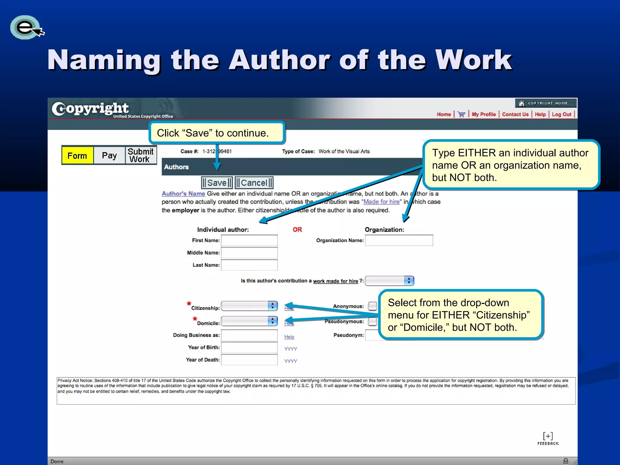 Naming the Author of the Work

      Click “Save” to continue.
                                          Type EITHER an individual author
                                          name OR an organization name,
                                          but NOT both.




                                  Select from the drop-down
                                  menu for EITHER “Citizenship”
                                  or “Domicile,” but NOT both.
 