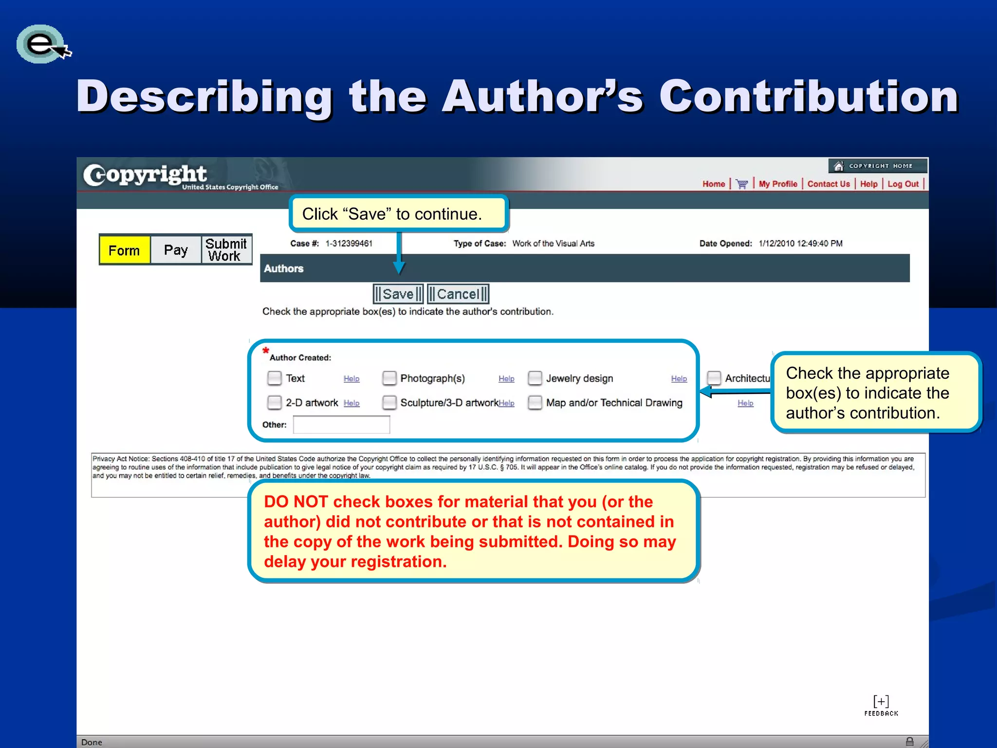 Describing the Author’s Contribution

           Click “Save” to continue.




                                                                Check the appropriate
                                                                box(es) to indicate the
                                                                author’s contribution.




       DO NOT check boxes for material that you (or the
       author) did not contribute or that is not contained in
       the copy of the work being submitted. Doing so may
       delay your registration.
 