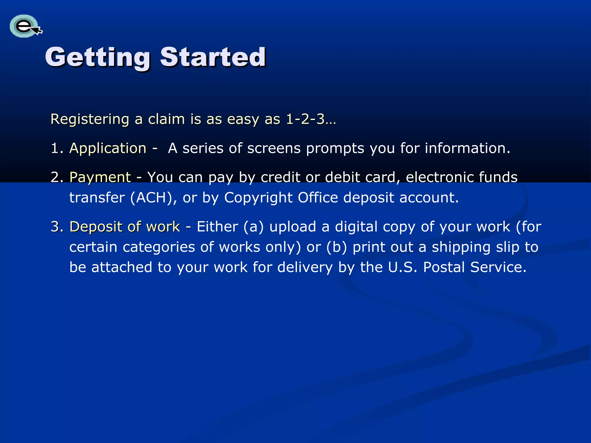 Getting Started

Registering a claim is as easy as 1-2-3…

1. Application - A series of screens prompts you for information.

2. Payment - You can pay by credit or debit card, electronic funds
   transfer (ACH), or by Copyright Office deposit account.

3. Deposit of work - Either (a) upload a digital copy of your work (for
   certain categories of works only) or (b) print out a shipping slip to
   be attached to your work for delivery by the U.S. Postal Service.
 