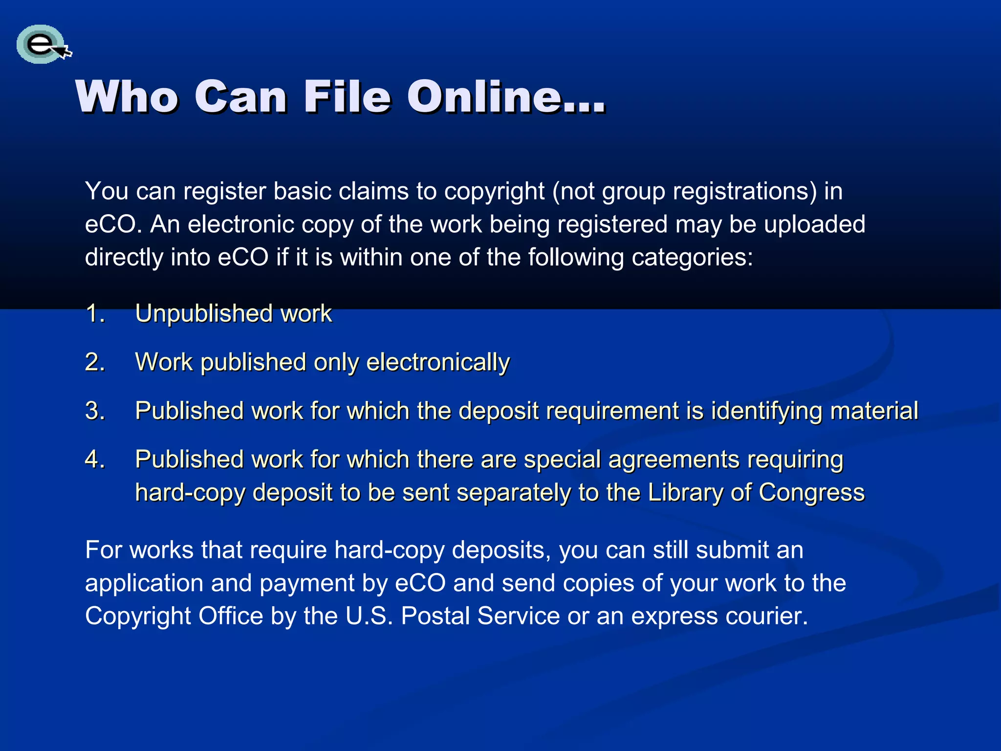 Who Can File Online…
You can register basic claims to copyright (not group registrations) in
eCO. An electronic copy of the work being registered may be uploaded
directly into eCO if it is within one of the following categories:

1.   Unpublished work
2.   Work published only electronically
3.   Published work for which the deposit requirement is identifying material
4.   Published work for which there are special agreements requiring
     hard-copy deposit to be sent separately to the Library of Congress

For works that require hard-copy deposits, you can still submit an
application and payment by eCO and send copies of your work to the
Copyright Office by the U.S. Postal Service or an express courier.
 
