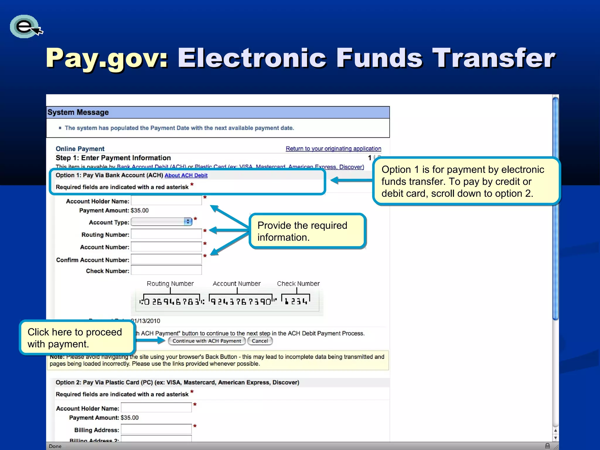 Pay.gov: Electronic Funds Transfer


                                               Option 1 is for payment by electronic
                                               funds transfer. To pay by credit or
                                               debit card, scroll down to option 2.


                        Provide the required
                        information.




Click here to proceed
with payment.
 