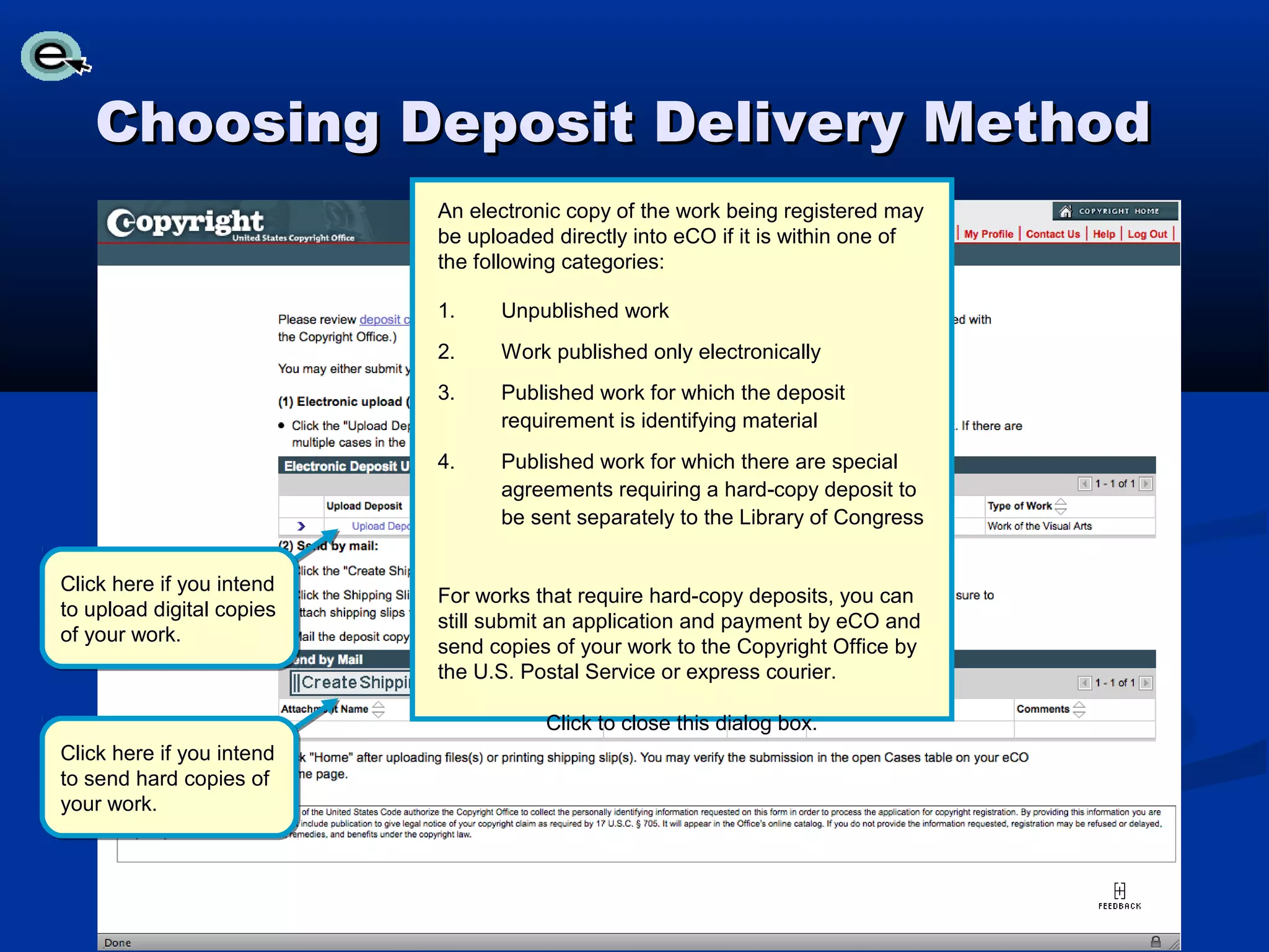 Choosing Deposit Delivery Method
                           An electronic copy of the work being registered may
                           be uploaded directly into eCO if it is within one of
                           the following categories:

                           1.    Unpublished work
                           2.    Work published only electronically
                           3.    Published work for which the deposit
                                 requirement is identifying material
                           4.    Published work for which there are special
                                 agreements requiring a hard-copy deposit to
                                 be sent separately to the Library of Congress


Click here if you intend
                           For works that require hard-copy deposits, you can
to upload digital copies
                           still submit an application and payment by eCO and
of your work.
                           send copies of your work to the Copyright Office by
                           the U.S. Postal Service or express courier.

                                      Click to close this dialog box.
Click here if you intend
to send hard copies of
your work.
 