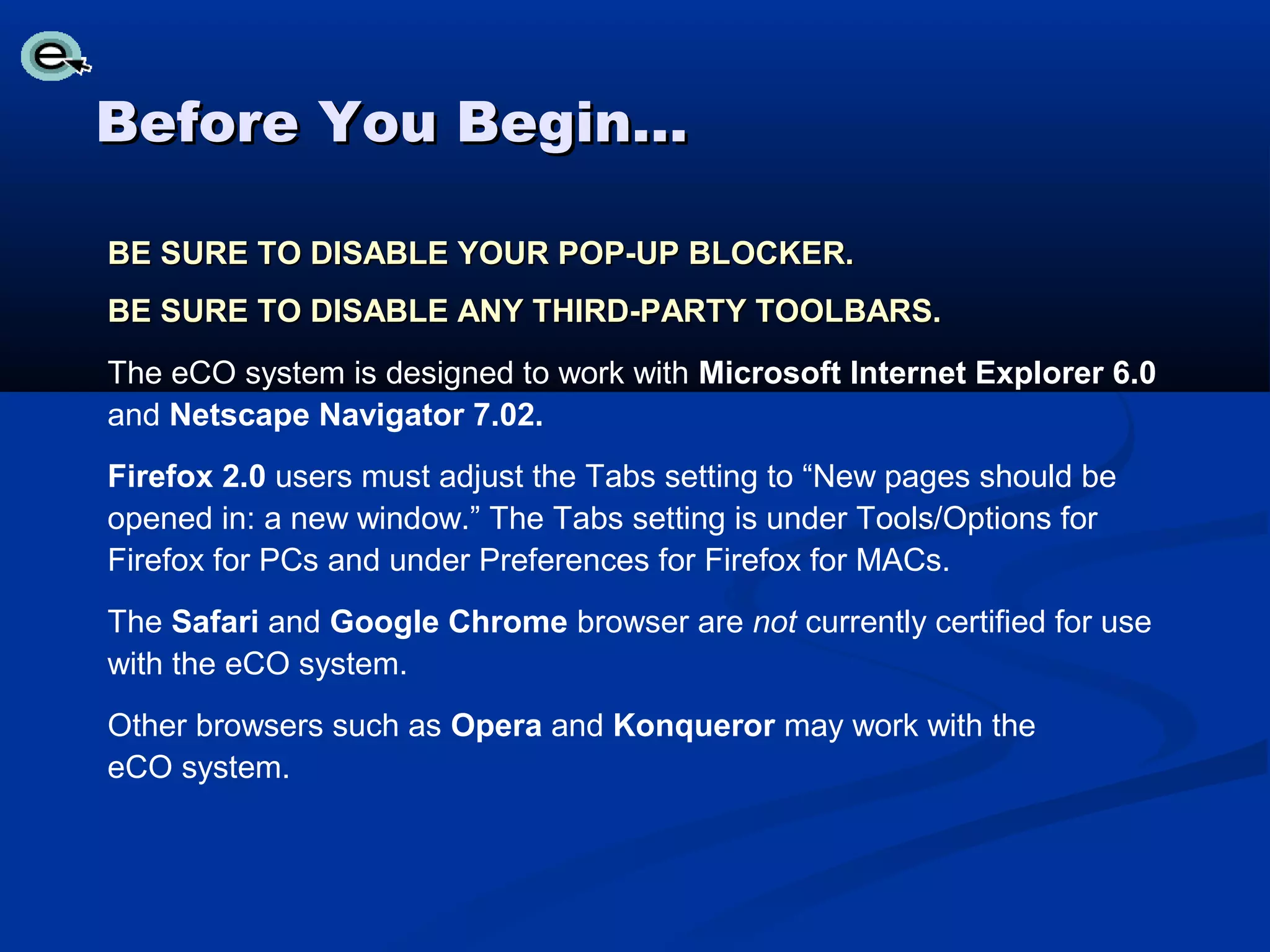 Before You Begin…

BE SURE TO DISABLE YOUR POP-UP BLOCKER.
BE SURE TO DISABLE ANY THIRD-PARTY TOOLBARS.
The eCO system is designed to work with Microsoft Internet Explorer 6.0
and Netscape Navigator 7.02.
Firefox 2.0 users must adjust the Tabs setting to “New pages should be
opened in: a new window.” The Tabs setting is under Tools/Options for
Firefox for PCs and under Preferences for Firefox for MACs.
The Safari and Google Chrome browser are not currently certified for use
with the eCO system.
Other browsers such as Opera and Konqueror may work with the
eCO system.
 