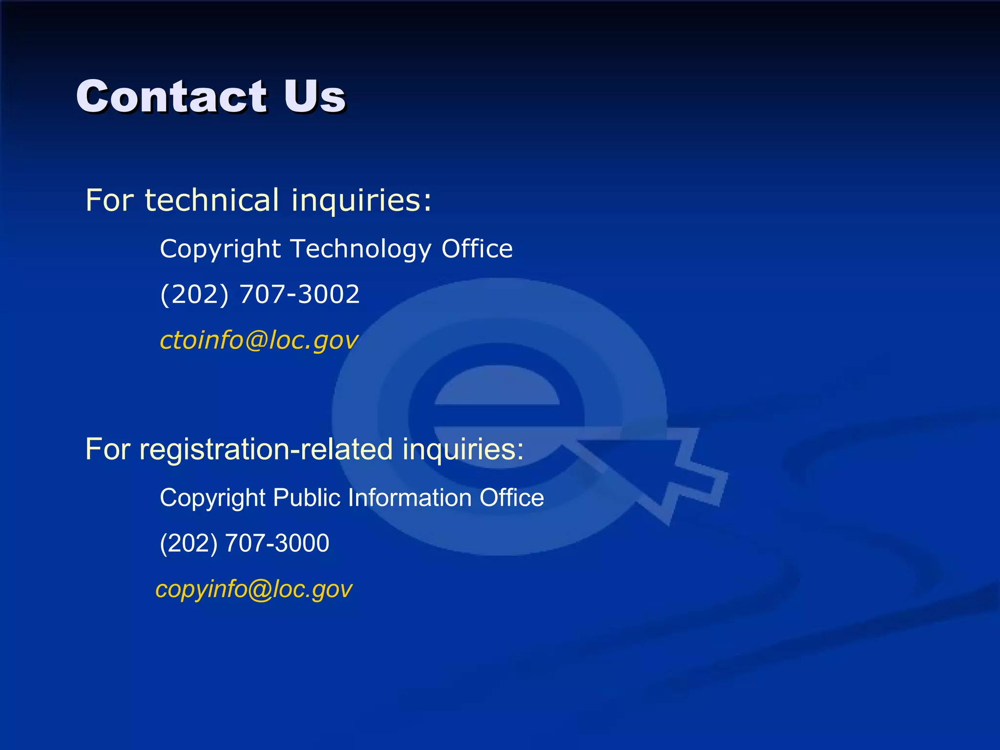 Contact Us

For technical inquiries:
     Copyright Technology Office
     (202) 707-3002
     ctoinfo@loc.gov



For registration-related inquiries:
     Copyright Public Information Office
     (202) 707-3000
     copyinfo@loc.gov
 