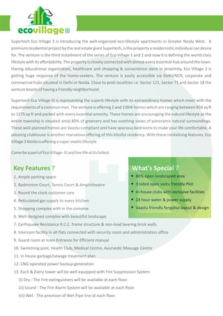 Supertech Eco Village 3 is introducing the well-organized eco-lifestyle apartments in Greater Noida West. A
premiumresidentialprojectbytherealestategiantSupertech,isthepropertyamodernisticindividualcandesire
for. The venture is the third installment of the series of Eco Village 1 and 2 and now it is defining the world-class
lifestylewithitsaffordability.Thepropertyiscloselyconnectedwithalmosteveryessentialhubaroundthetown.
Having educational organization, healthcare and shopping & convenience store in proximity, Eco Village 3 is
getting huge response of the home-seekers. The venture is easily accessible via Delhi/NCR, corporate and
commercial hubs situated in Delhi or Noida. Close to posh localities i.e. Sector 121, Sector 71 and Sector 18 the
ventureboastsofhavingafriendlyneighborhood.
Supertech Eco Village III is representing the superb lifestyle with its extraordinary homes which meet with the
requirements of a common man. The venture is offering 2 and 3 BHK homes which are ranging between 956 sq ft
to 1175 sq ft and packed with every essential amenity. These homes are encouraging the natural lifestyle as the
entire township is situated amid 80% of greenery and has soothing views of panoramic natural surroundings.
These well-planned homes are Vaastu-compliant and have spacious bedrooms to make your life comfortable. A
pleasing clubhouse is another marvelous offering of this blissful residency. With these revitalizing features, Eco
Village3Noidaisofferingasuper-exoticlifestyle.
ComebeapartofEcoVillage-IIIandlivelifeatitsfullest.
1.
2. Badminton Court, Tennis Court & Amphitheatre
3. Round the clock customer care
4. Reticulated gas supply to every kitchen
5. Shopping complex with in the complex
6. Well-designed complex with beautiful landscape
7. Earthquake Resistance R.C.C. frame structure & non-load bearing brick walls
8. Intercom facility in all flats connected with security room and administration office
9. Guard room at main Entrance for Efficient manual
10. Swimming pool, Health Club, Medical Centre, Ayurvedic Massage Centre
11. In house garbage/sewage treatment plan
12. CNG operated power backup generation
13. Each & Every tower will be well equipped with Fire Suppression System
(i) Dry : The Fire extinguishers will be available at each floor.
(ii) Sound : The Fire Alarm System will be available at each floor.
(iii) Wet : The provision of Wet Pipe line at each floor.
Ample parking space 80% open landscaped area
3 sided open vastu friendly Plot
In-house clubs with exclusive facilities
24 hour water & power supply
Vaastu friendly fengshui layout & design
What's Special ?Key Features ?
 