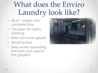 What does the Enviro
Laundry look like?
• 50 m 2 shelter with
concrete floor
• 12x basin for cloths
washing
• Solar hot water geyser
• Washing lines
• Grey water harvesting
into tank and used in
the gardens
 