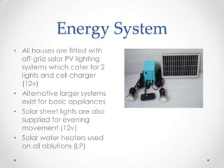 Energy System
• All houses are fitted with
off-grid solar PV lighting
systems which cater for 2
lights and cell charger
(12v)
• Alternative larger systems
exist for basic appliances
• Solar street lights are also
supplied for evening
movement (12v)
• Solar water heaters used
on all ablutions (LP)
 
