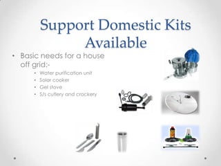 Support Domestic Kits
Available
• Basic needs for a house
off grid:-
• Water purification unit
• Solar cooker
• Gel stove
• S/s cutlery and crockery
 