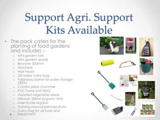 Support Agri. Support
Kits Available
• The pack caters for the
planting of food gardens
and includes :-
o Mini garden fork
o Mini garden spade
o Bowsaw 300mm
o Machete
o Hoe head
o 20l water carry bag
o Foldaway barrel for water storage
(200L)
o Combo pliers /hammer
o PVC Twine (roll 20m)
o Assorted vegetable seeds
o Nitrosol- 200ml (organic fert)
o Insecticide organic
o Training manual permaculture
o Carry bag for all tools and
equipment
 