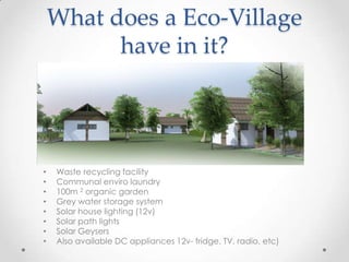What does a Eco-Village
have in it?
• Waste recycling facility
• Communal enviro laundry
• 100m 2 organic garden
• Grey water storage system
• Solar house lighting (12v)
• Solar path lights
• Solar Geysers
• Also available DC appliances 12v- fridge, TV, radio, etc)
 