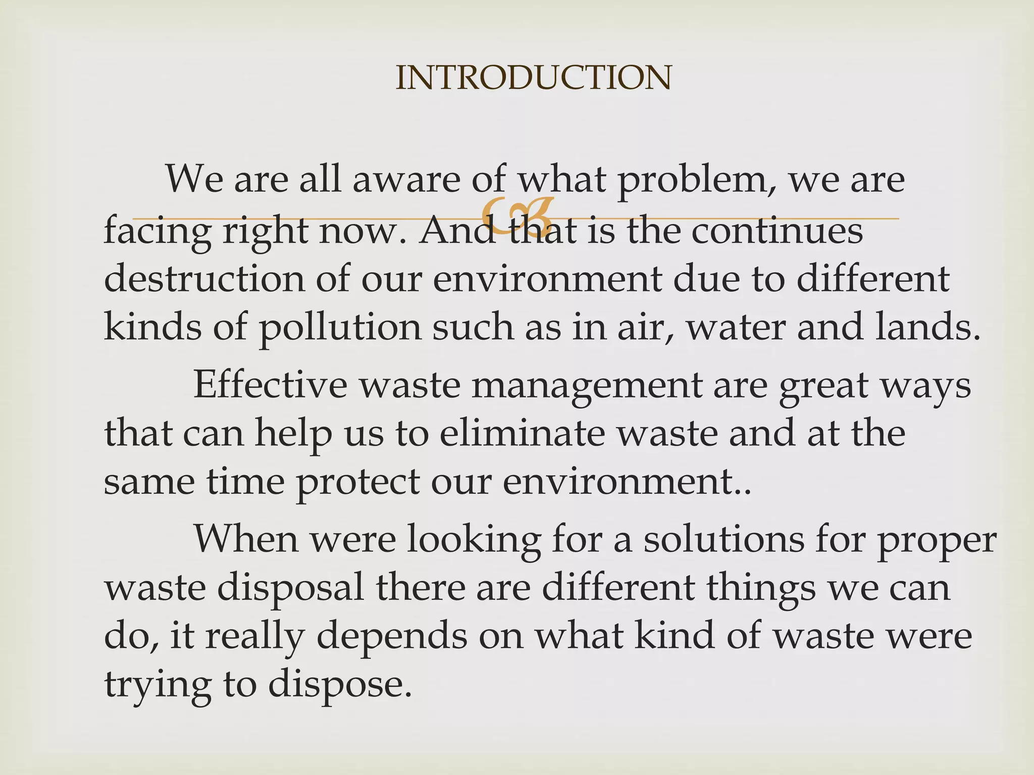 INTRODUCTION 
We are all aware of what problem, we are 
 
facing right now. And that is the continues 
destruction of our environment due to different 
kinds of pollution such as in air, water and lands. 
Effective waste management are great ways 
that can help us to eliminate waste and at the 
same time protect our environment.. 
When were looking for a solutions for proper 
waste disposal there are different things we can 
do, it really depends on what kind of waste were 
trying to dispose. 
 