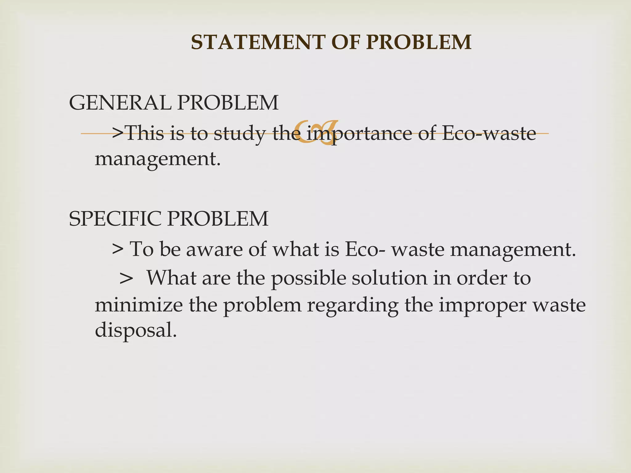 STATEMENT OF PROBLEM 
 
GENERAL PROBLEM 
>This is to study the importance of Eco-waste 
management. 
SPECIFIC PROBLEM 
> To be aware of what is Eco- waste management. 
> What are the possible solution in order to 
minimize the problem regarding the improper waste 
disposal. 
 