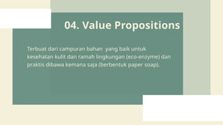 04. Value Propositions
Terbuat dari campuran bahan yang baik untuk
kesehatan kulit dan ramah lingkungan (eco-enzyme) dan
praktis dibawa kemana saja (berbentuk paper soap).
 