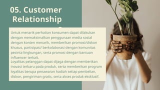 05. Customer
Relationship
s
Untuk menarik perhatian konsumen dapat dilakukan
dengan memaksimalkan penggunaan media sosial
dengan konten menarik, memberikan promosi/diskon
khusus, partisipasi/ berkolaborasi dengan komunitas
pecinta lingkungan, serta promosi dengan bantuan
influencer terkait.
Loyalitas pelanggan dapat dijaga dengan memberikan
inovasi terbaru pada produk, serta memberikan program
loyalitas berupa penawaran hadiah setiap pembelian,
diskon, pengiriman gratis, serta akses produk eksklusif.
 