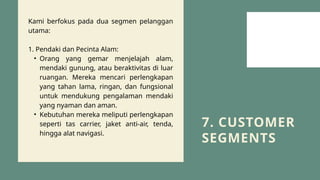 7. CUSTOMER
SEGMENTS
Kami berfokus pada dua segmen pelanggan
utama:
1. Pendaki dan Pecinta Alam:
• Orang yang gemar menjelajah alam,
mendaki gunung, atau beraktivitas di luar
ruangan. Mereka mencari perlengkapan
yang tahan lama, ringan, dan fungsional
untuk mendukung pengalaman mendaki
yang nyaman dan aman.
• Kebutuhan mereka meliputi perlengkapan
seperti tas carrier, jaket anti-air, tenda,
hingga alat navigasi.
 